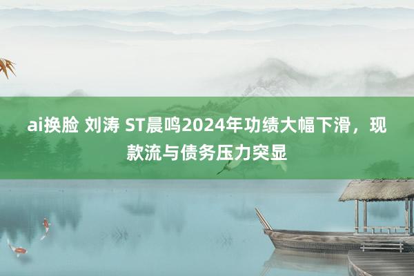 ai换脸 刘涛 ST晨鸣2024年功绩大幅下滑，现款流与债务压力突显
