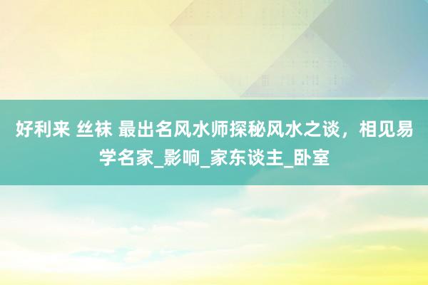 好利来 丝袜 最出名风水师探秘风水之谈，相见易学名家_影响_家东谈主_卧室