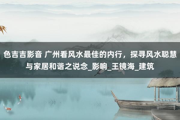 色吉吉影音 广州看风水最佳的内行，探寻风水聪慧与家居和谐之说念_影响_王镜海_建筑