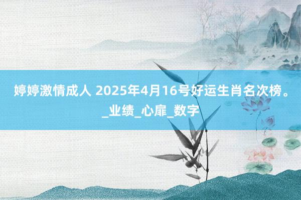 婷婷激情成人 2025年4月16号好运生肖名次榜。_业绩_心扉_数字