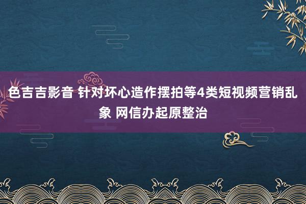 色吉吉影音 针对坏心造作摆拍等4类短视频营销乱象 网信办起原整治