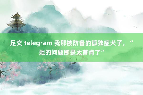 足交 telegram 我那被防备的孤独症犬子，“她的问题即是太首肯了”
