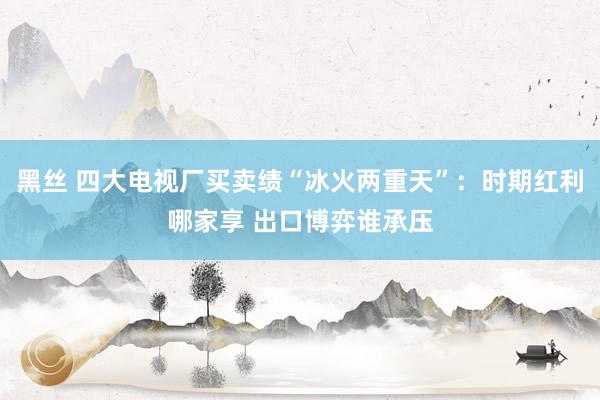 黑丝 四大电视厂买卖绩“冰火两重天”：时期红利哪家享 出口博弈谁承压