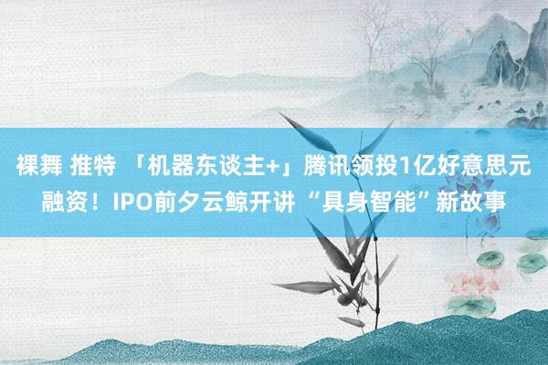 裸舞 推特 「机器东谈主+」腾讯领投1亿好意思元融资！IPO前夕云鲸开讲 “具身智能”新故事
