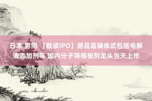 日本 男同 【数读IPO】居品诓骗体式包括电解液添加剂等 国内分子筛模板剂龙头当天上市