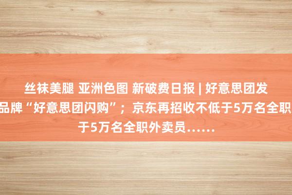 丝袜美腿 亚洲色图 新破费日报 | 好意思团发布即时零卖品牌“好意思团闪购”；京东再招收不低于5万名全职外卖员……