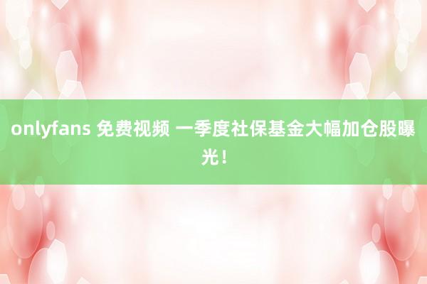 onlyfans 免费视频 一季度社保基金大幅加仓股曝光！