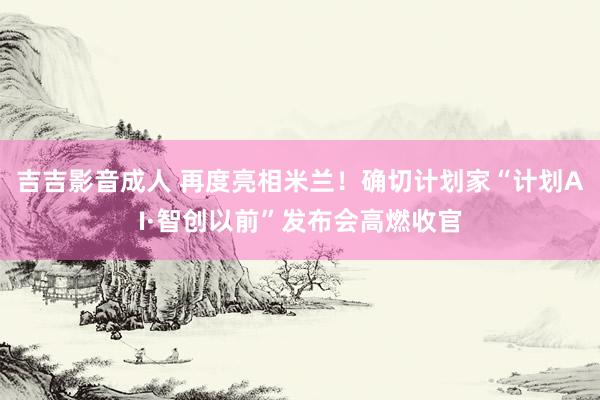 吉吉影音成人 再度亮相米兰！确切计划家“计划AI·智创以前”发布会高燃收官