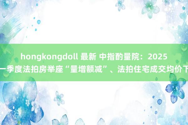 hongkongdoll 最新 中指酌量院：2025年一季度法拍房举座“量增额减”、法拍住宅成交均价下滑