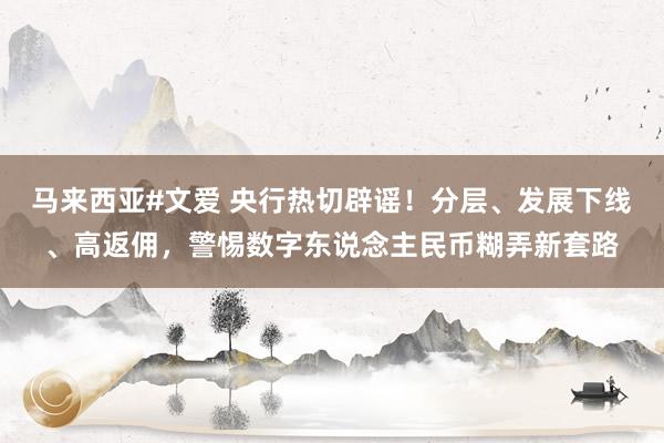 马来西亚#文爱 央行热切辟谣！分层、发展下线、高返佣，警惕数字东说念主民币糊弄新套路