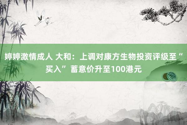 婷婷激情成人 大和：上调对康方生物投资评级至“买入” 蓄意价升至100港元