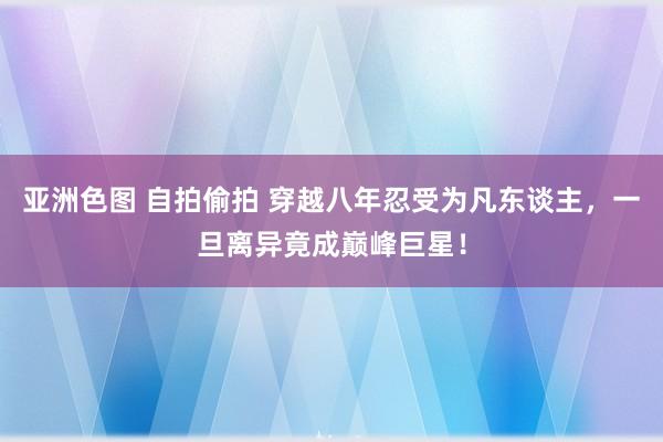 亚洲色图 自拍偷拍 穿越八年忍受为凡东谈主，一旦离异竟成巅峰巨星！