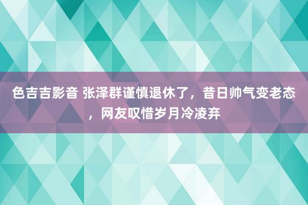 色吉吉影音 张泽群谨慎退休了，昔日帅气变老态，网友叹惜岁月冷凌弃