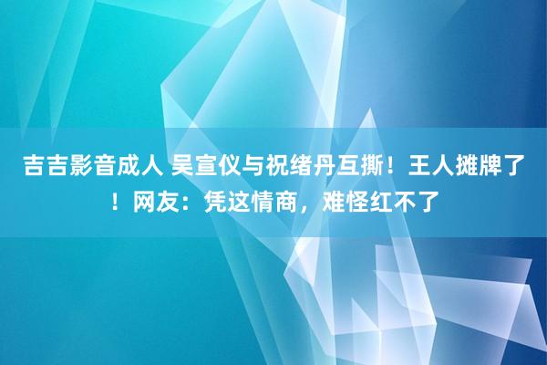 吉吉影音成人 吴宣仪与祝绪丹互撕！王人摊牌了！网友：凭这情商，难怪红不了