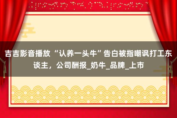 吉吉影音播放 “认养一头牛”告白被指嘲讽打工东谈主，公司酬报_奶牛_品牌_上市