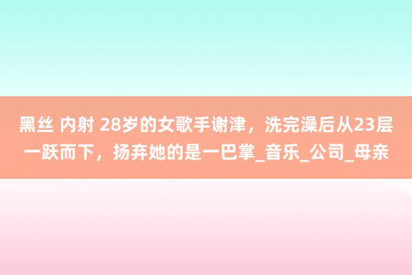 黑丝 内射 28岁的女歌手谢津，洗完澡后从23层一跃而下，扬弃她的是一巴掌_音乐_公司_母亲