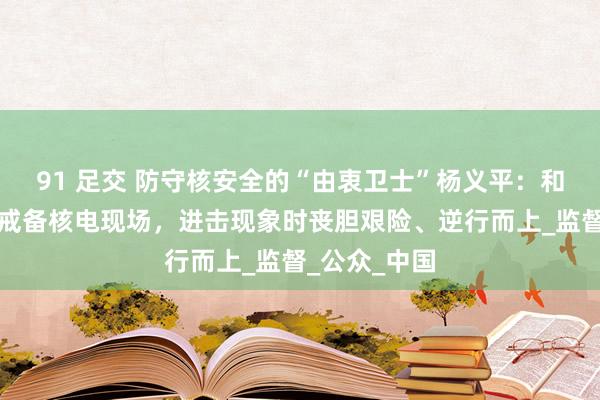 91 足交 防守核安全的“由衷卫士”杨义平：和共事全天候戒备核电现场，进击现象时丧胆艰险、逆行而上_监督_公众_中国