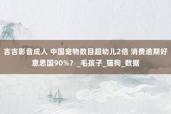 吉吉影音成人 中国宠物数目超幼儿2倍 消费逾期好意思国90%？_毛孩子_猫狗_数据