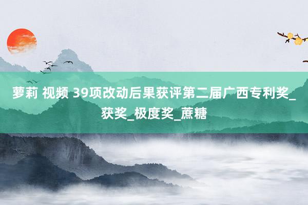 萝莉 视频 39项改动后果获评第二届广西专利奖_获奖_极度奖_蔗糖