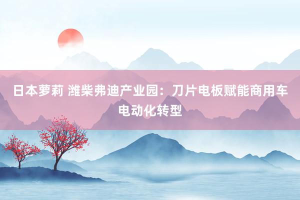 日本萝莉 潍柴弗迪产业园：刀片电板赋能商用车电动化转型