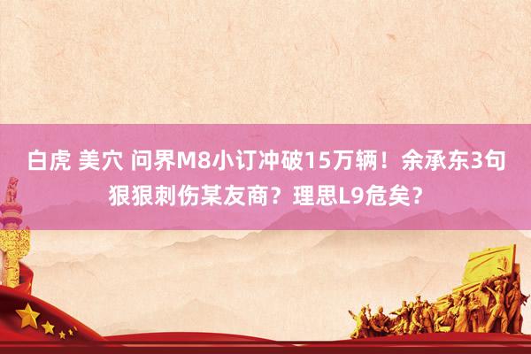 白虎 美穴 问界M8小订冲破15万辆！余承东3句狠狠刺伤某友商？理思L9危矣？