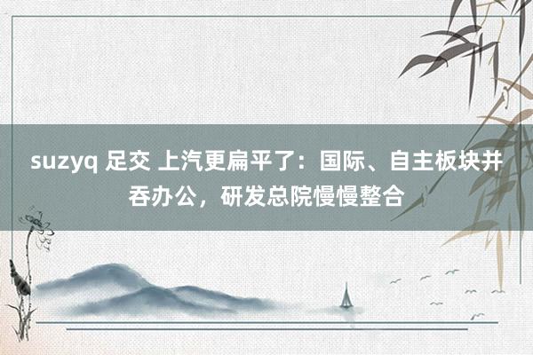 suzyq 足交 上汽更扁平了：国际、自主板块并吞办公，研发总院慢慢整合