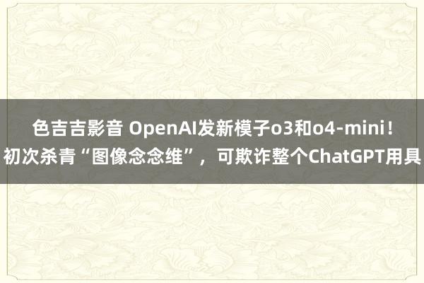 色吉吉影音 OpenAI发新模子o3和o4-mini！初次杀青“图像念念维”，可欺诈整个ChatGPT用具