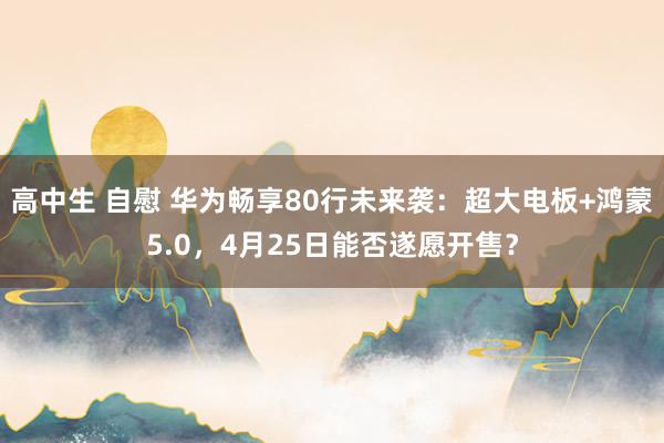 高中生 自慰 华为畅享80行未来袭：超大电板+鸿蒙5.0，4月25日能否遂愿开售？