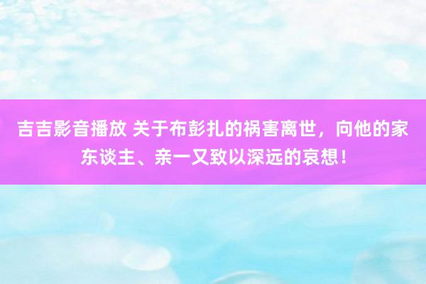 吉吉影音播放 关于布彭扎的祸害离世，向他的家东谈主、亲一又致以深远的哀想！