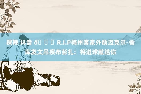 裸舞 抖音 🙏R.I.P梅州客家外助迈克尔-舍库发文吊祭布彭扎：将进球献给你