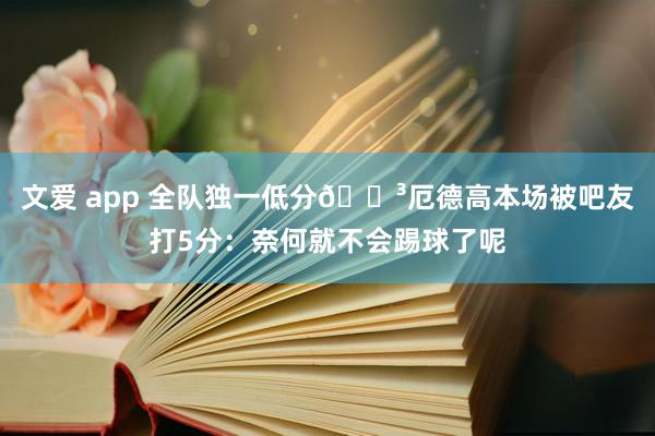 文爱 app 全队独一低分😳厄德高本场被吧友打5分：奈何就不会踢球了呢