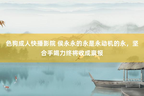 色狗成人快播影院 侯永永的永是永动机的永，坚合手竭力终将收成禀报