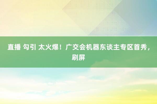 直播 勾引 太火爆！广交会机器东谈主专区首秀，刷屏