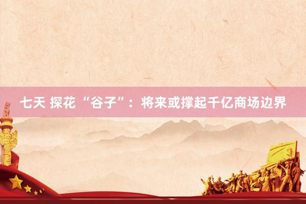 七天 探花 “谷子”：将来或撑起千亿商场边界
