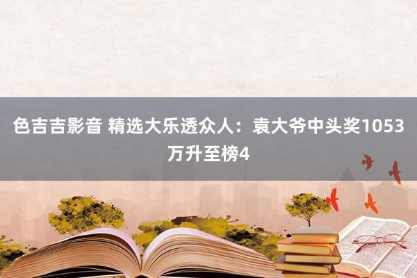 色吉吉影音 精选大乐透众人：袁大爷中头奖1053万升至榜4