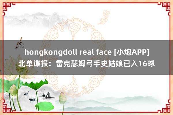 hongkongdoll real face [小炮APP]北单谍报：雷克瑟姆弓手史姑娘已入16球