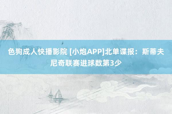 色狗成人快播影院 [小炮APP]北单谍报：斯蒂夫尼奇联赛进球数第3少