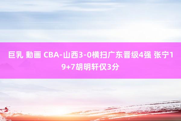 巨乳 動画 CBA-山西3-0横扫广东晋级4强 张宁19+7胡明轩仅3分