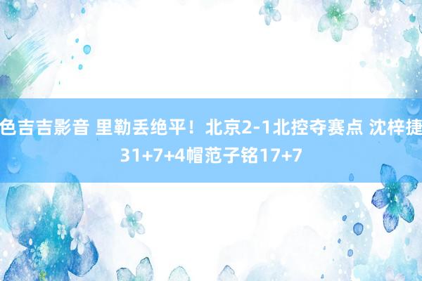 色吉吉影音 里勒丢绝平！北京2-1北控夺赛点 沈梓捷31+7+4帽范子铭17+7