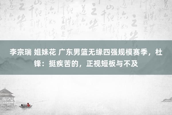 李宗瑞 姐妹花 广东男篮无缘四强规模赛季，杜锋：挺疾苦的，正视短板与不及