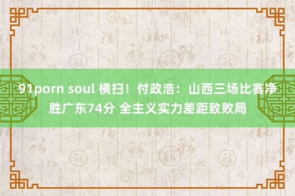 91porn soul 横扫！付政浩：山西三场比赛净胜广东74分 全主义实力差距致败局