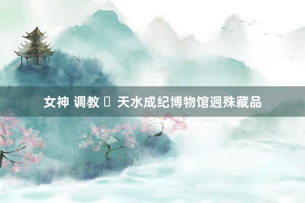 女神 调教 ✨天水成纪博物馆迥殊藏品