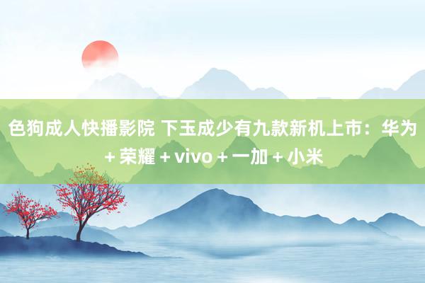 色狗成人快播影院 下玉成少有九款新机上市：华为＋荣耀＋vivo＋一加＋小米