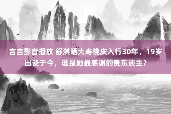 吉吉影音播放 舒淇晒大寿桃庆入行30年，19岁出谈于今，谁是她最感谢的贵东谈主？