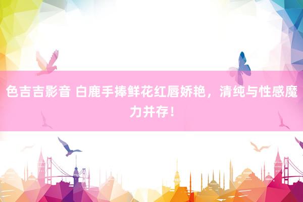 色吉吉影音 白鹿手捧鲜花红唇娇艳，清纯与性感魔力并存！