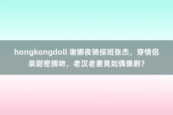 hongkongdoll 谢娜夜骑探班张杰，穿情侣装甜密拥吻，老汉老妻竟如偶像剧？