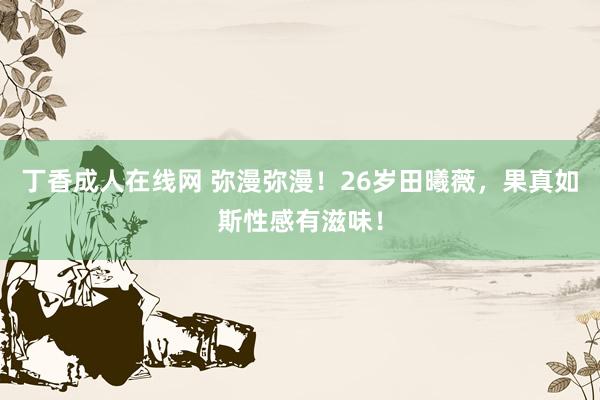 丁香成人在线网 弥漫弥漫！26岁田曦薇，果真如斯性感有滋味！