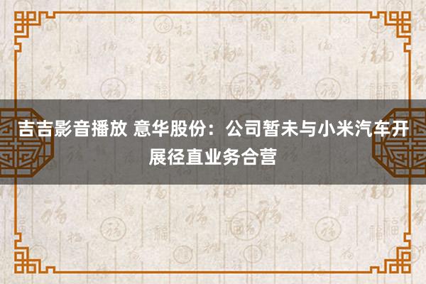 吉吉影音播放 意华股份：公司暂未与小米汽车开展径直业务合营