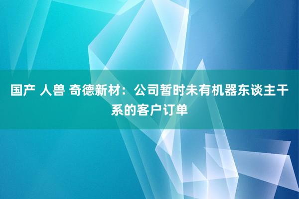 国产 人兽 奇德新材：公司暂时未有机器东谈主干系的客户订单