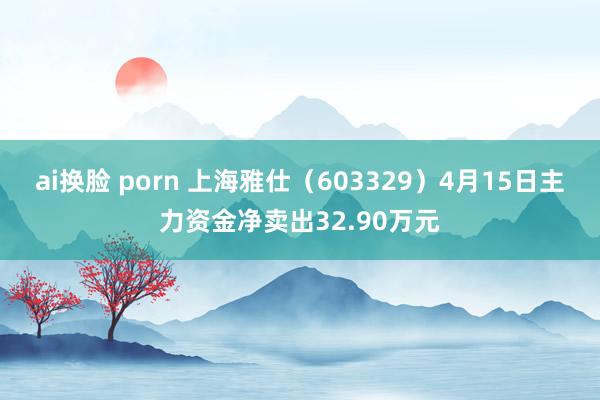 ai换脸 porn 上海雅仕（603329）4月15日主力资金净卖出32.90万元